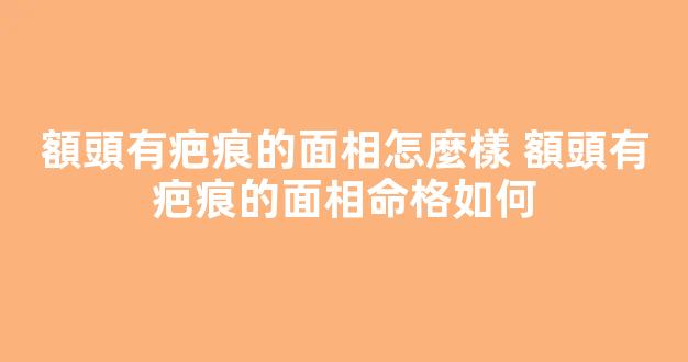 額頭有疤痕的面相怎麼樣 額頭有疤痕的面相命格如何